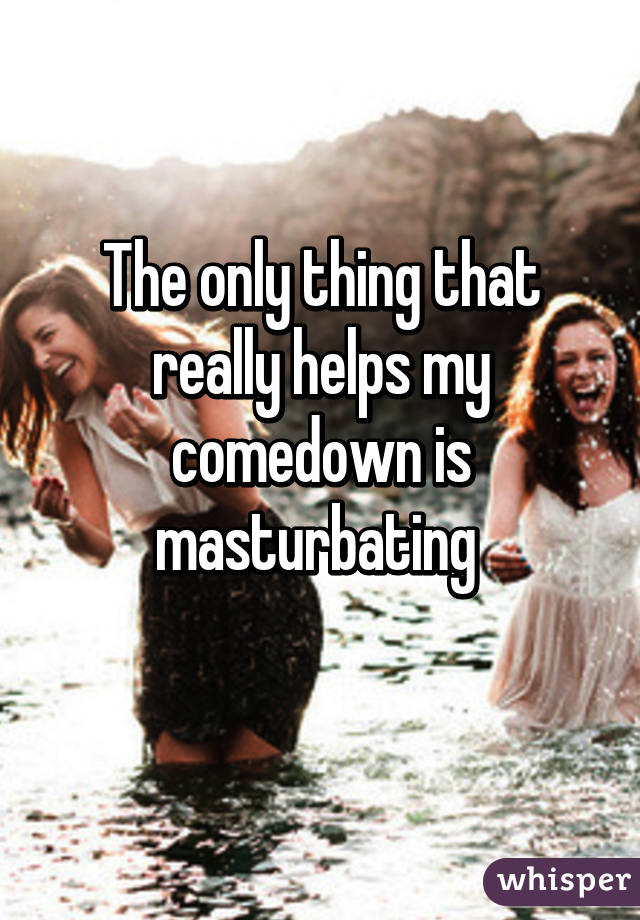 The only thing that really helps my comedown is masturbating 
