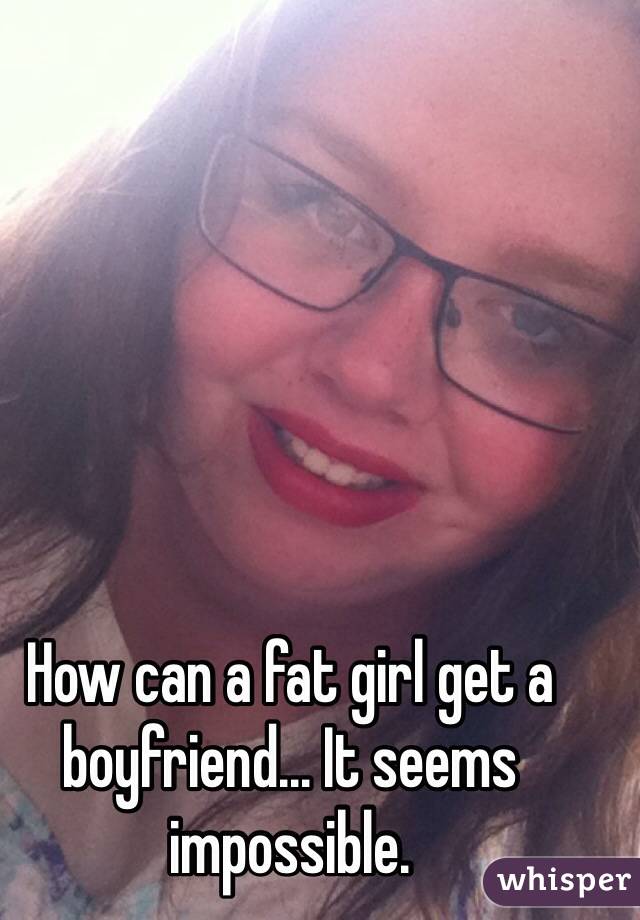 How can a fat girl get a boyfriend... It seems impossible. 