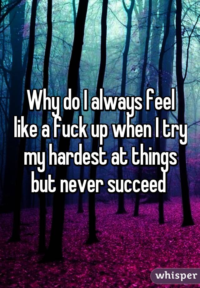 Why do I always feel like a fuck up when I try my hardest at things but never succeed 