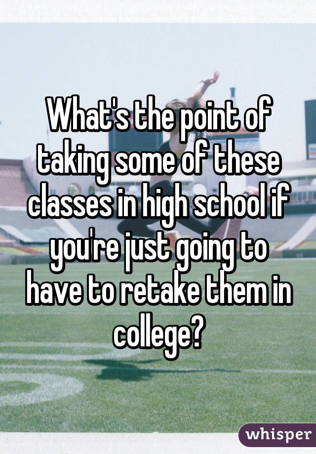 What's the point of taking some of these classes in high school if you're just going to have to retake them in college?