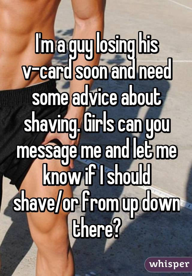 I'm a guy losing his v-card soon and need some advice about shaving. Girls can you message me and let me know if I should shave/or from up down there?