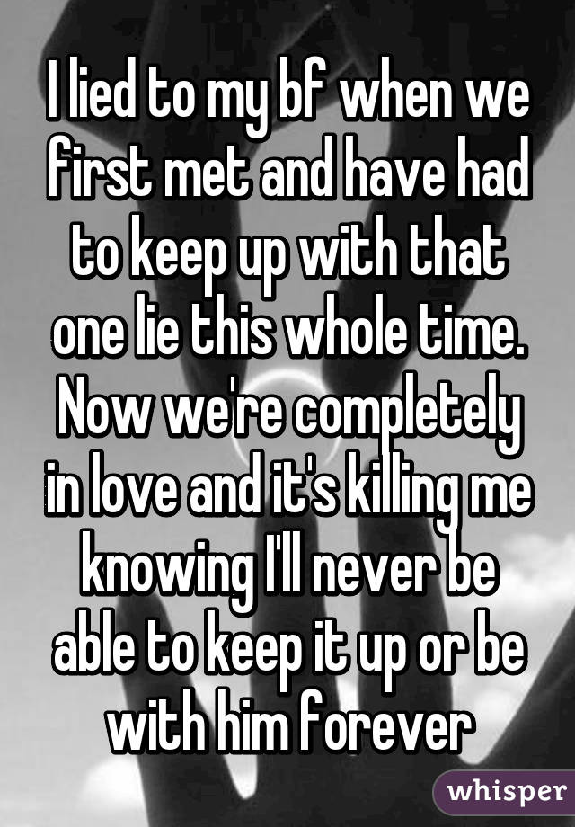 I lied to my bf when we first met and have had to keep up with that one lie this whole time. Now we're completely in love and it's killing me knowing I'll never be able to keep it up or be with him forever