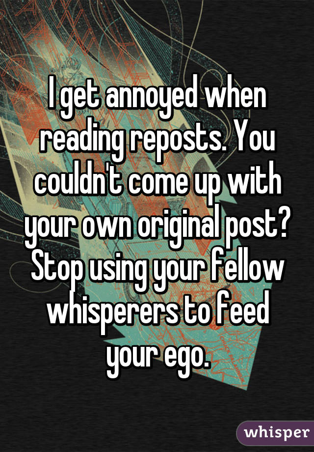 I get annoyed when reading reposts. You couldn't come up with your own original post? Stop using your fellow whisperers to feed your ego.