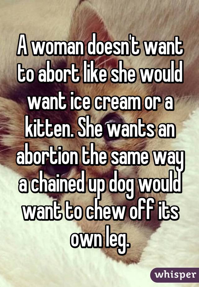 A woman doesn't want to abort like she would want ice cream or a kitten. She wants an abortion the same way a chained up dog would want to chew off its own leg.