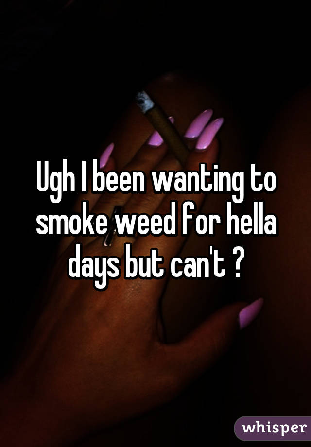 Ugh I been wanting to smoke weed for hella days but can't 😔