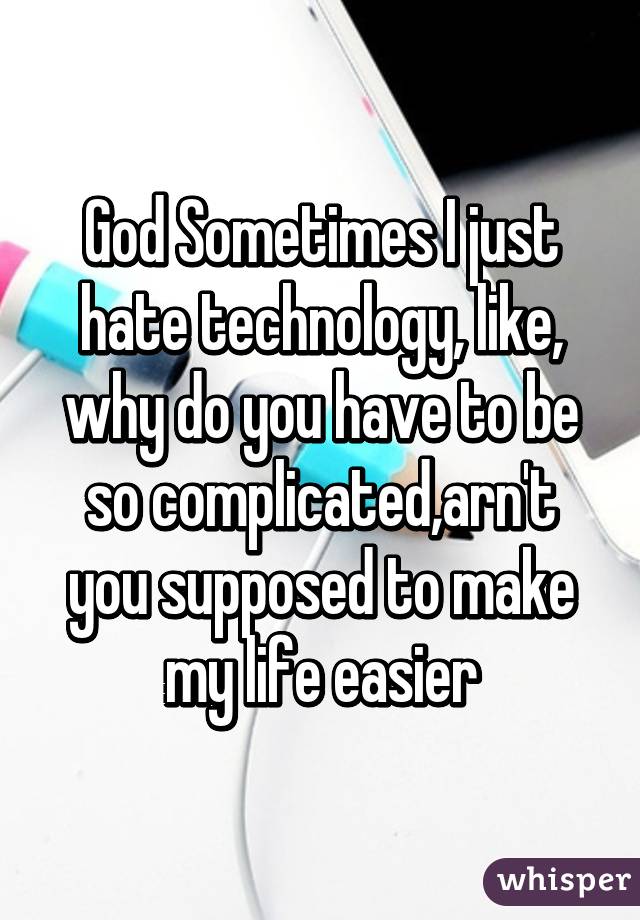 God Sometimes I just hate technology, like, why do you have to be so complicated,arn't you supposed to make my life easier