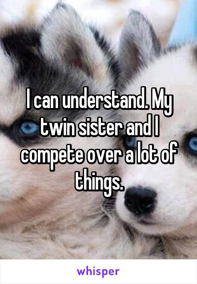 I can understand. My twin sister and I compete over a lot of things.