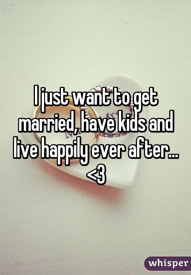 I just want to get married, have kids and live happily ever after... <3