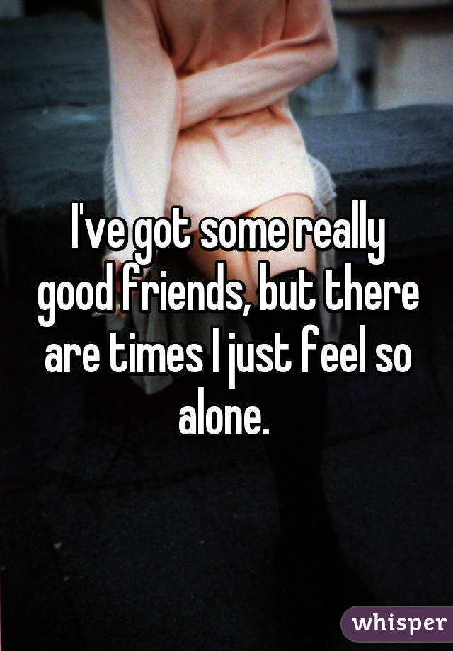 I've got some really good friends, but there are times I just feel so alone. 