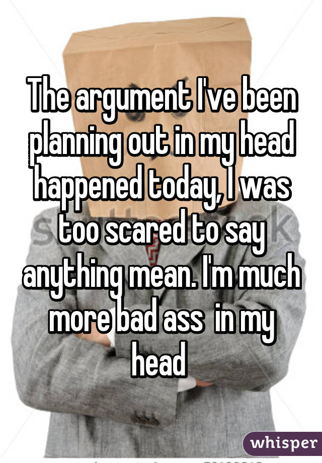 The argument I've been planning out in my head happened today, I was too scared to say anything mean. I'm much more bad ass  in my head 