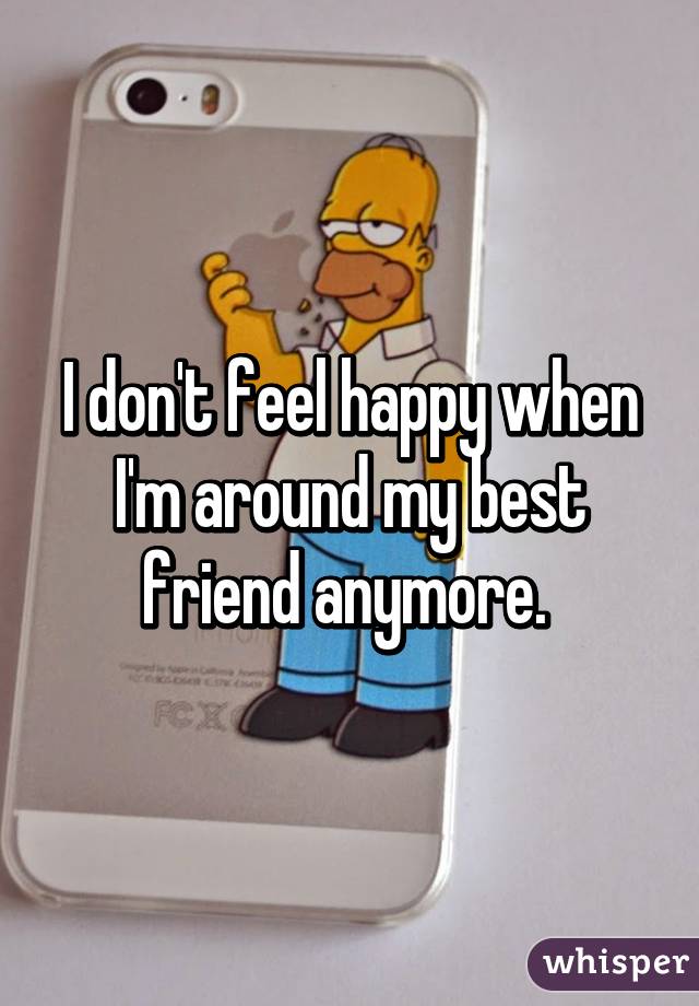 I don't feel happy when I'm around my best friend anymore. 