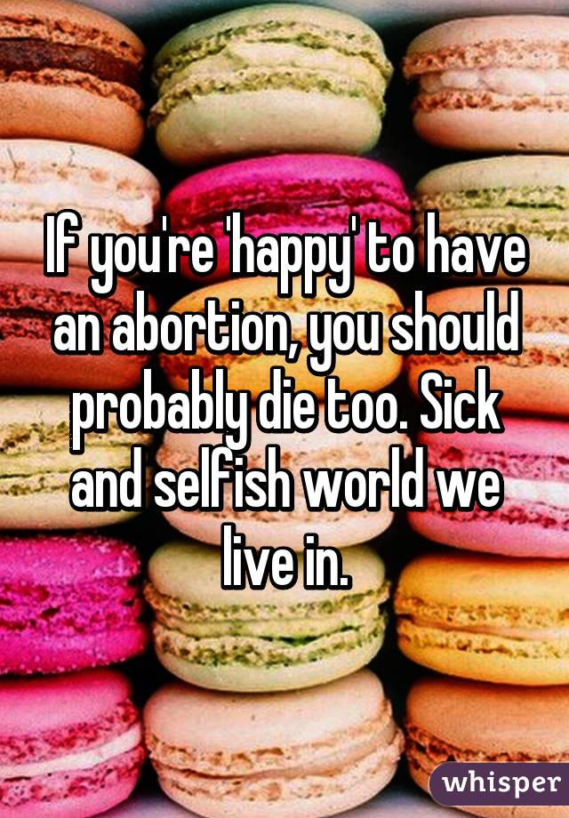 If you're 'happy' to have an abortion, you should probably die too. Sick and selfish world we live in.