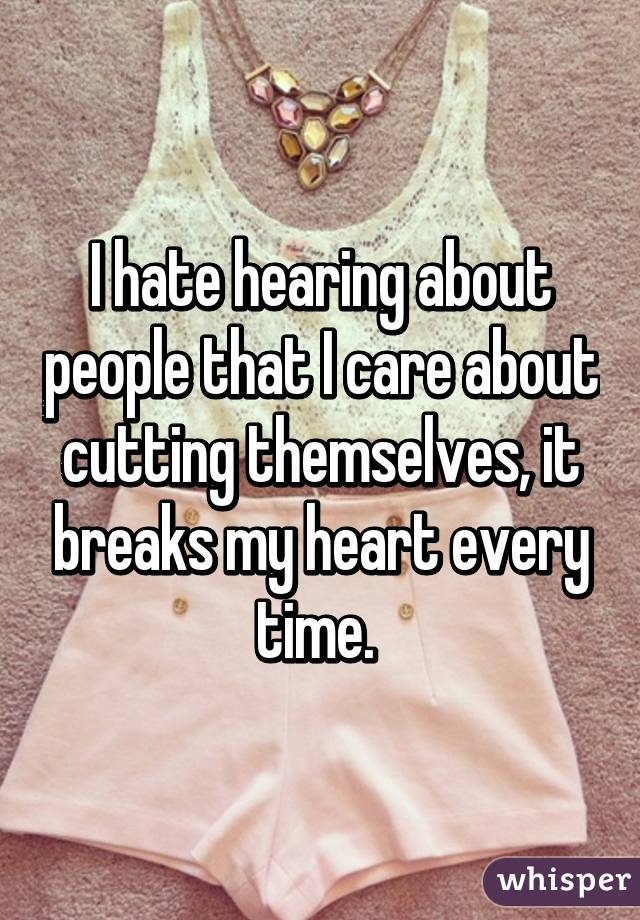 I hate hearing about people that I care about cutting themselves, it breaks my heart every time. 