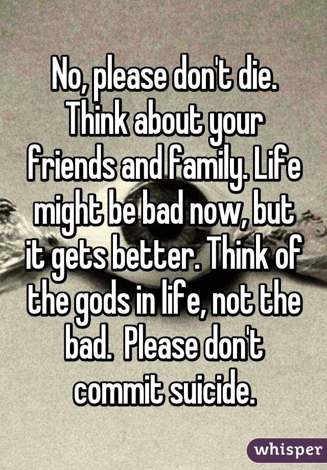 No, please don't die. Think about your friends and family. Life might be bad now, but it gets better. Think of the gods in life, not the bad.  Please don't commit suicide.