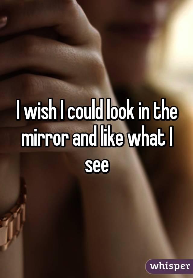 I wish I could look in the mirror and like what I see