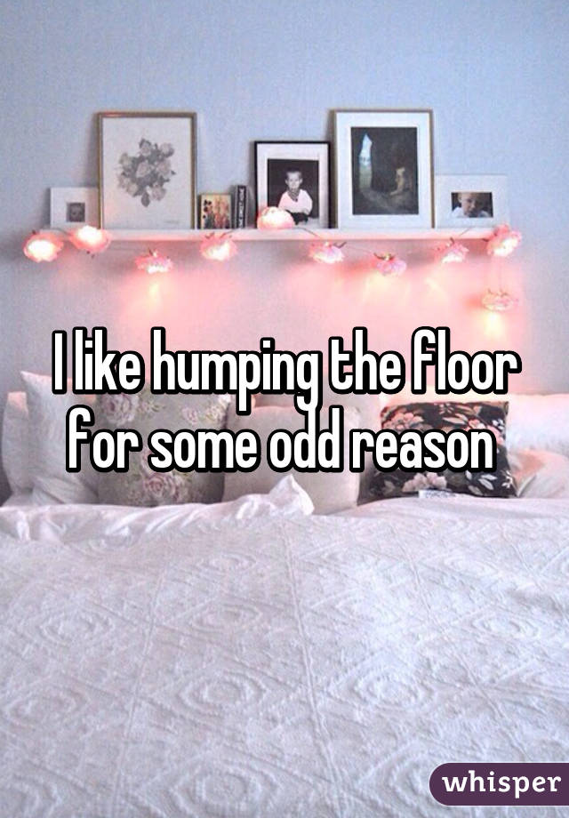 I like humping the floor for some odd reason 