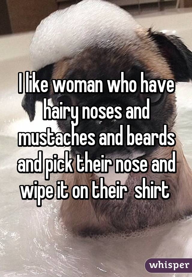 I like woman who have hairy noses and mustaches and beards and pick their nose and wipe it on their  shirt 