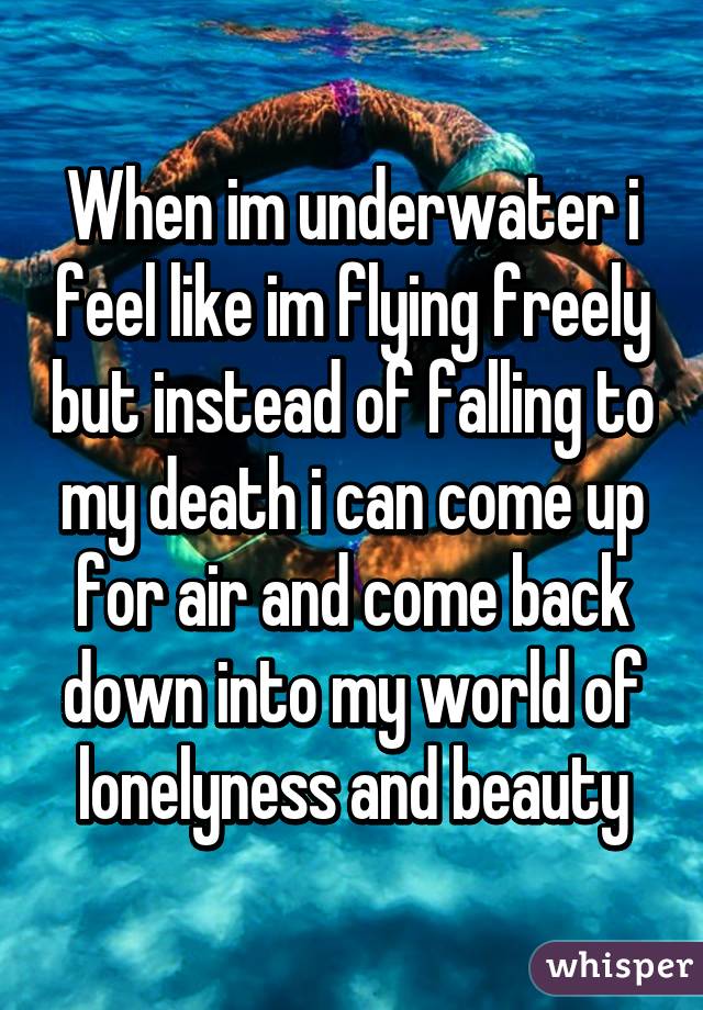 When im underwater i feel like im flying freely but instead of falling to my death i can come up for air and come back down into my world of lonelyness and beauty