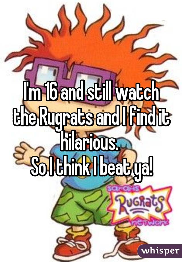 I'm 16 and still watch the Rugrats and I find it hilarious. 
So I think I beat ya!