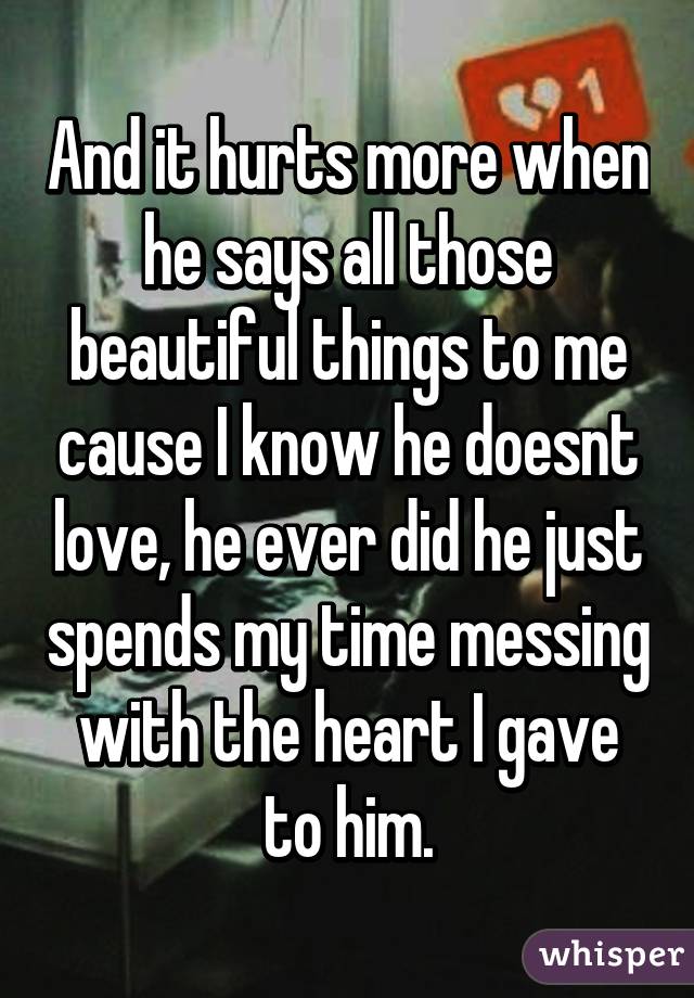 And it hurts more when he says all those beautiful things to me cause I know he doesnt love, he ever did he just spends my time messing with the heart I gave to him.