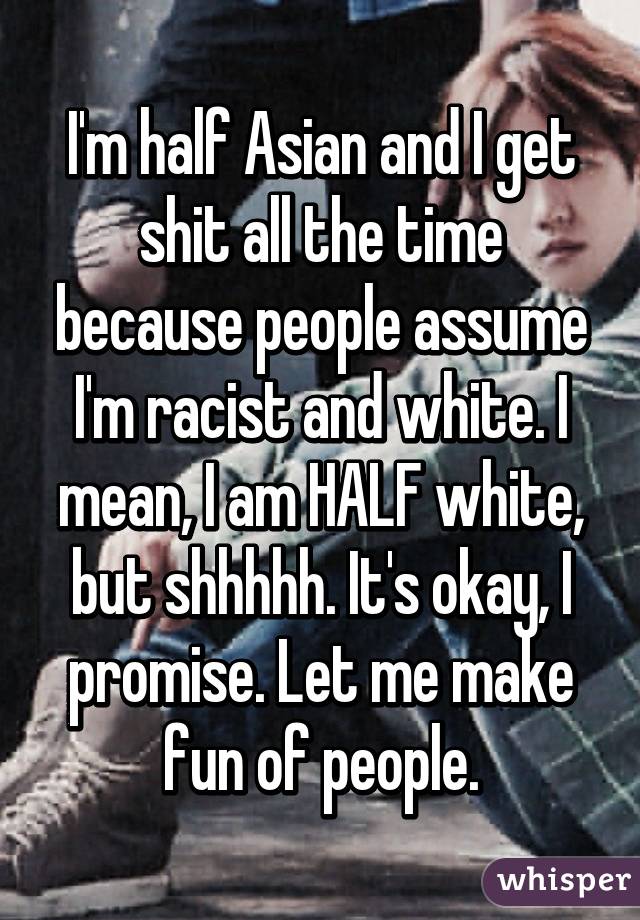 I'm half Asian and I get shit all the time because people assume I'm racist and white. I mean, I am HALF white, but shhhhh. It's okay, I promise. Let me make fun of people.