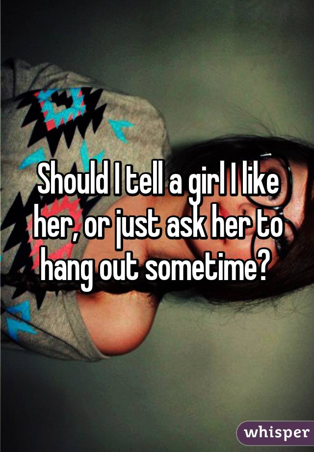 Should I tell a girl I like her, or just ask her to hang out sometime? 