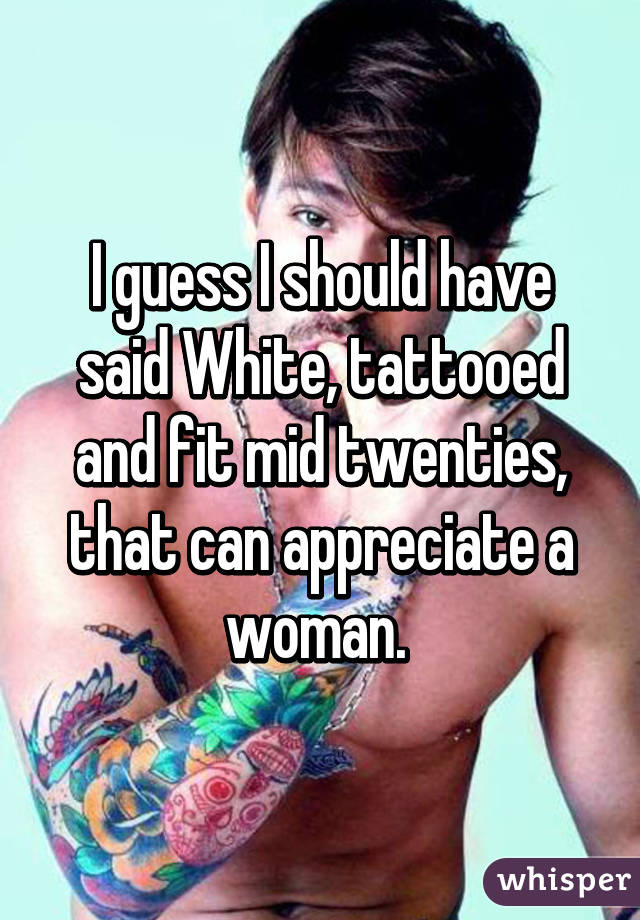 I guess I should have said White, tattooed and fit mid twenties, that can appreciate a woman. 