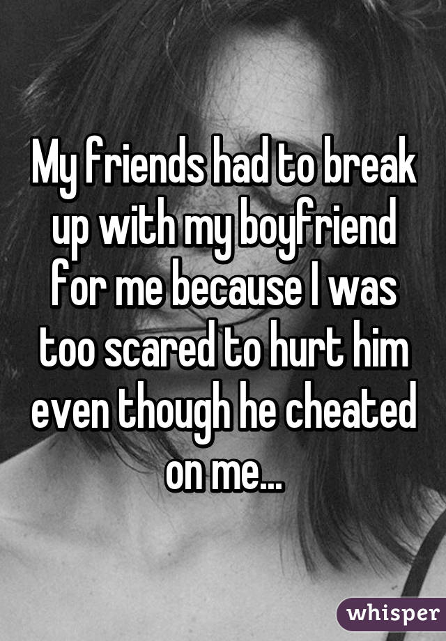 My friends had to break up with my boyfriend for me because I was too scared to hurt him even though he cheated on me...