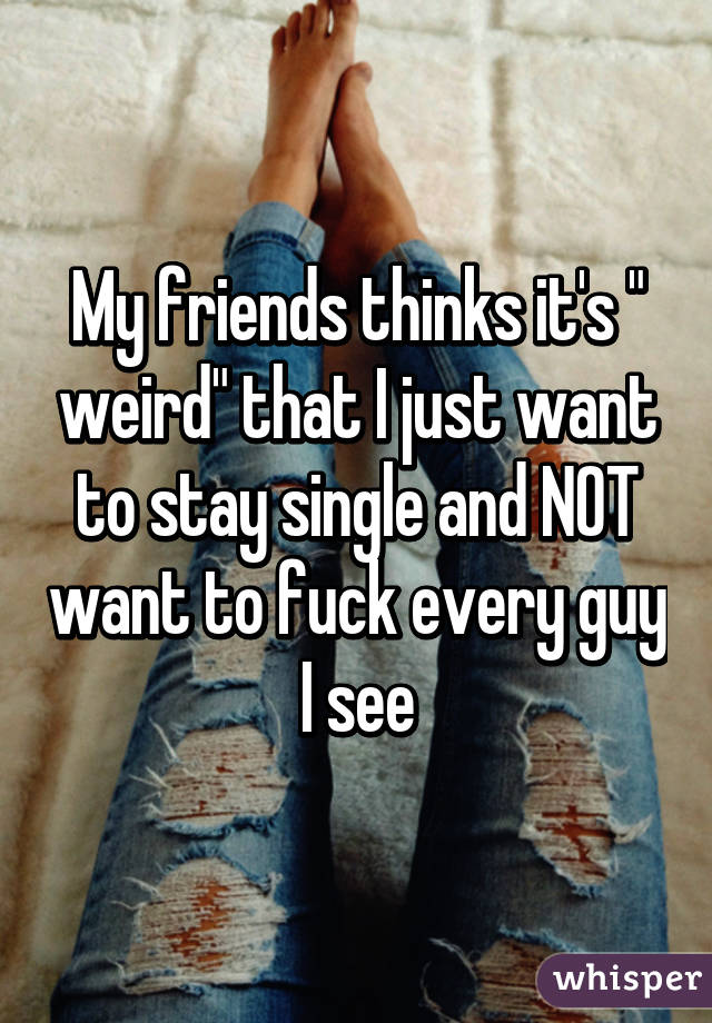 My friends thinks it's " weird" that I just want to stay single and NOT want to fuck every guy I see