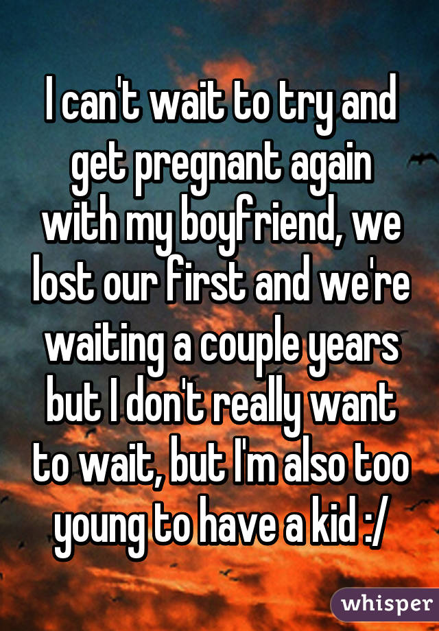 I can't wait to try and get pregnant again with my boyfriend, we lost our first and we're waiting a couple years but I don't really want to wait, but I'm also too young to have a kid :/