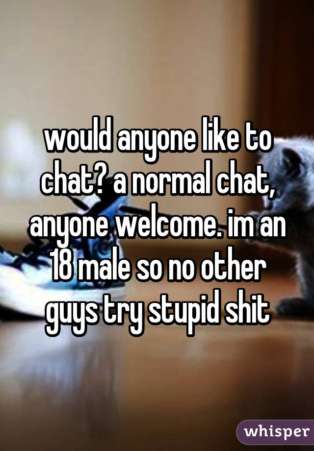 would anyone like to chat? a normal chat, anyone welcome. im an 18 male so no other guys try stupid shit