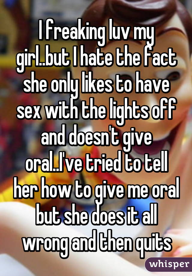 I freaking luv my girl..but I hate the fact she only likes to have sex with the lights off and doesn't give oral..I've tried to tell her how to give me oral but she does it all wrong and then quits