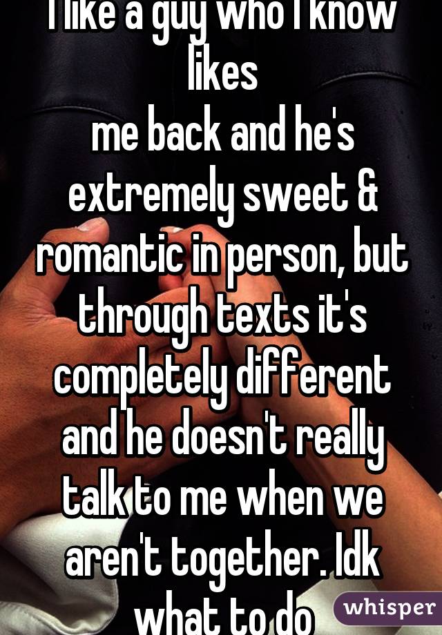 I like a guy who I know likes
me back and he's extremely sweet & romantic in person, but through texts it's completely different and he doesn't really talk to me when we aren't together. Idk what to do