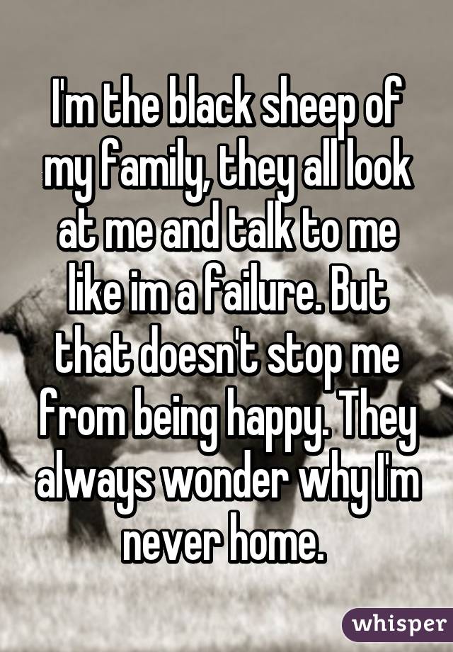 I'm the black sheep of my family, they all look at me and talk to me like im a failure. But that doesn't stop me from being happy. They always wonder why I'm never home. 