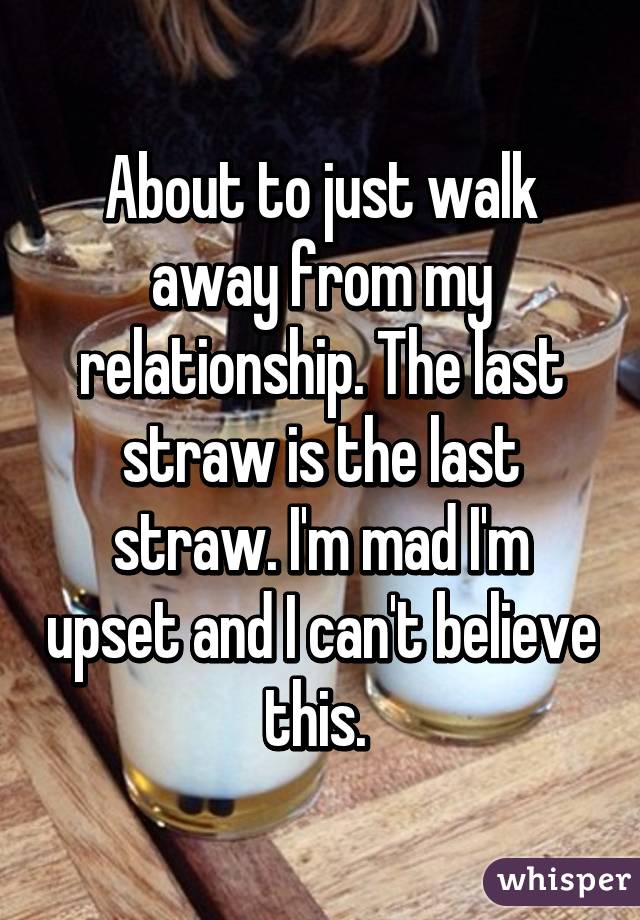 About to just walk away from my relationship. The last straw is the last straw. I'm mad I'm upset and I can't believe this. 