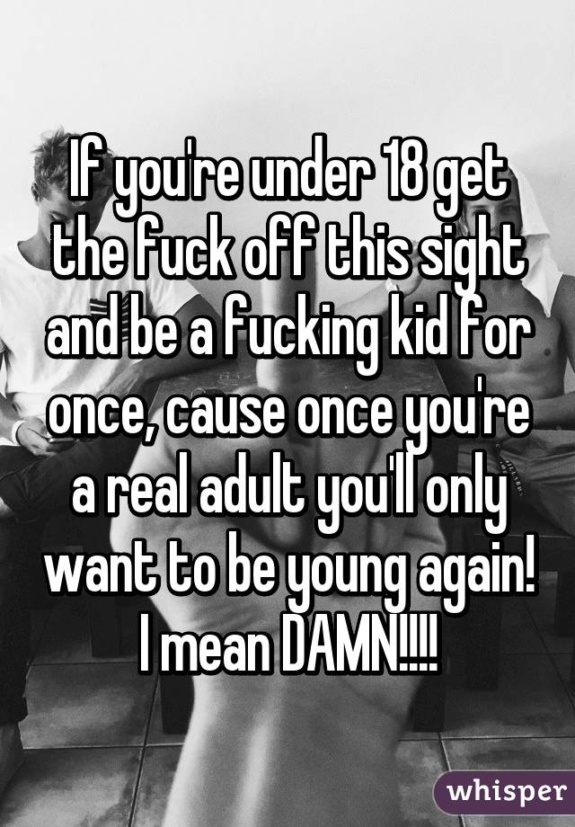 If you're under 18 get the fuck off this sight and be a fucking kid for once, cause once you're a real adult you'll only want to be young again! I mean DAMN!!!!