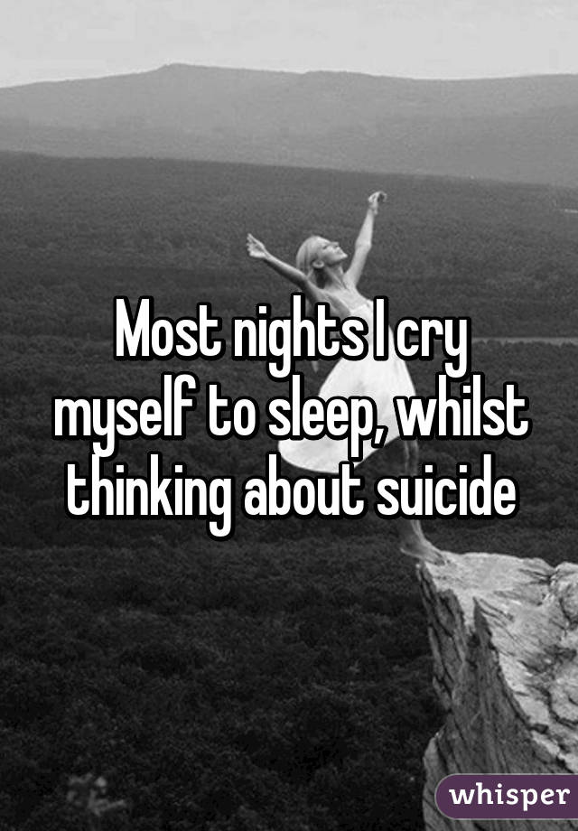 Most nights I cry myself to sleep, whilst thinking about suicide