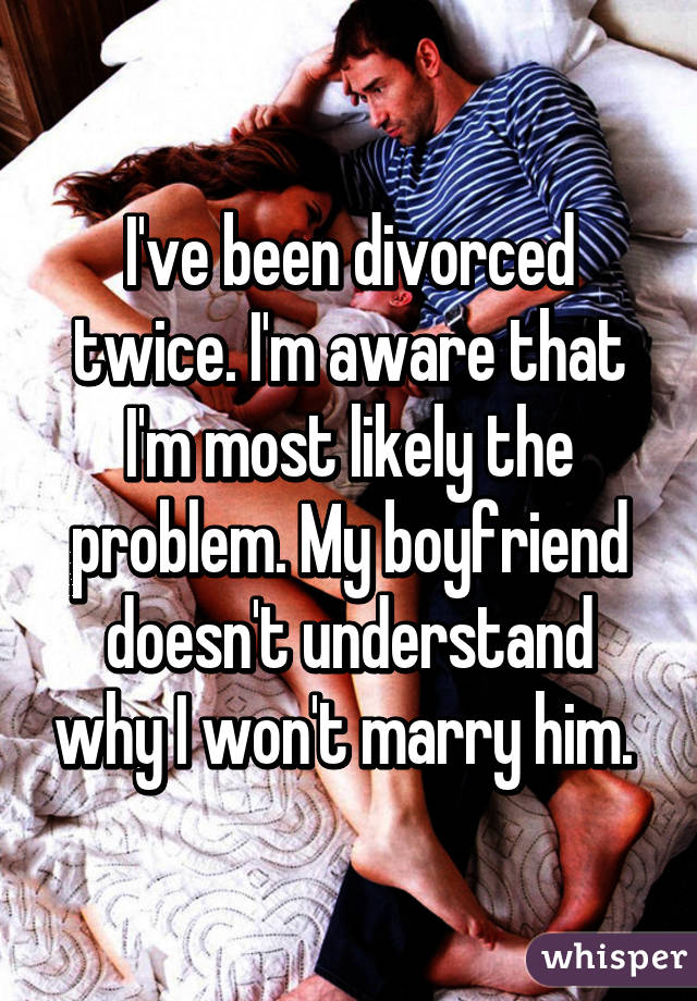 I've been divorced twice. I'm aware that I'm most likely the problem. My boyfriend doesn't understand why I won't marry him. 