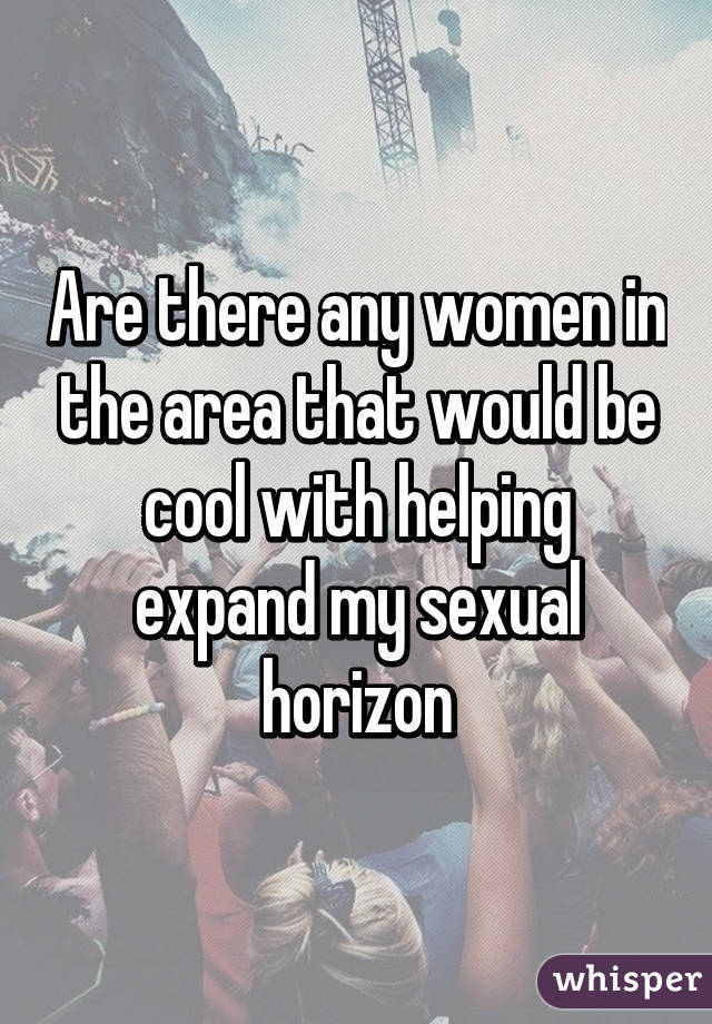 Are there any women in the area that would be cool with helping expand my sexual horizon