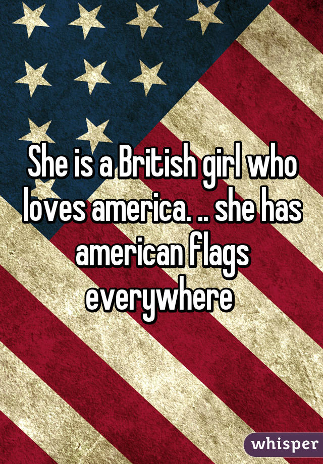 She is a British girl who loves america. .. she has american flags everywhere 