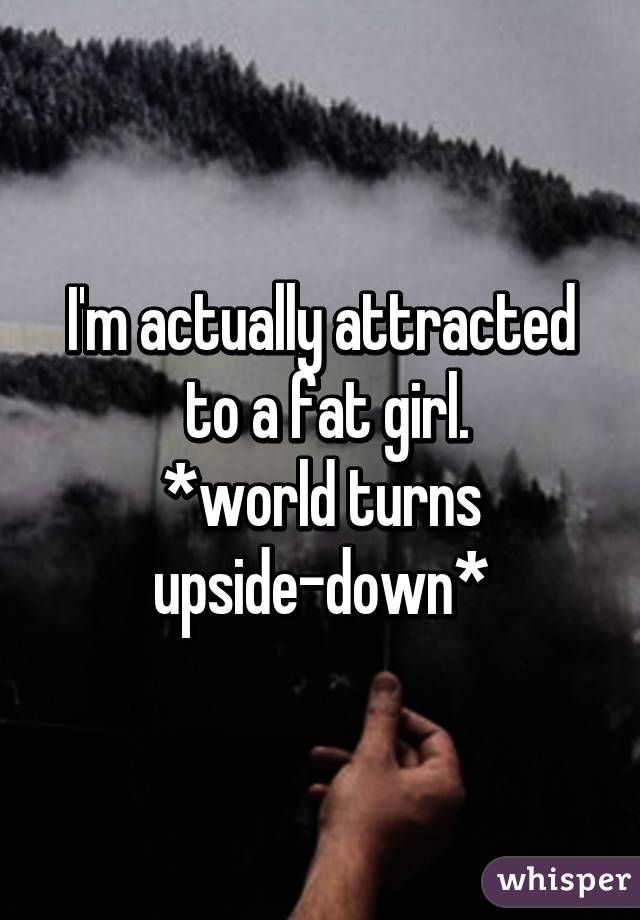 I'm actually attracted
 to a fat girl.
*world turns upside-down*