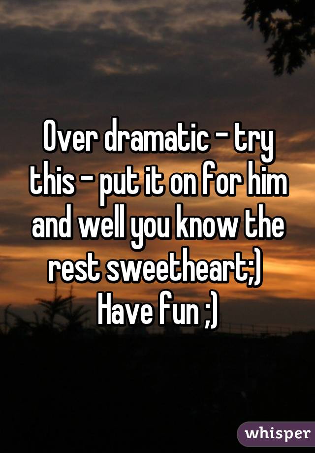 Over dramatic - try this - put it on for him and well you know the rest sweetheart;) 
Have fun ;)