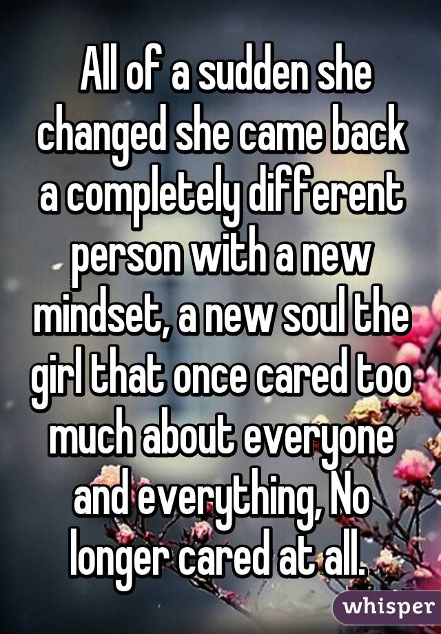  All of a sudden she changed she came back a completely different person with a new mindset, a new soul the girl that once cared too much about everyone and everything, No longer cared at all. 