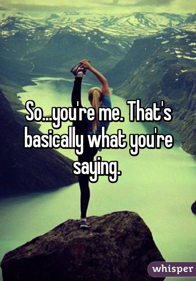 So...you're me. That's basically what you're saying. 