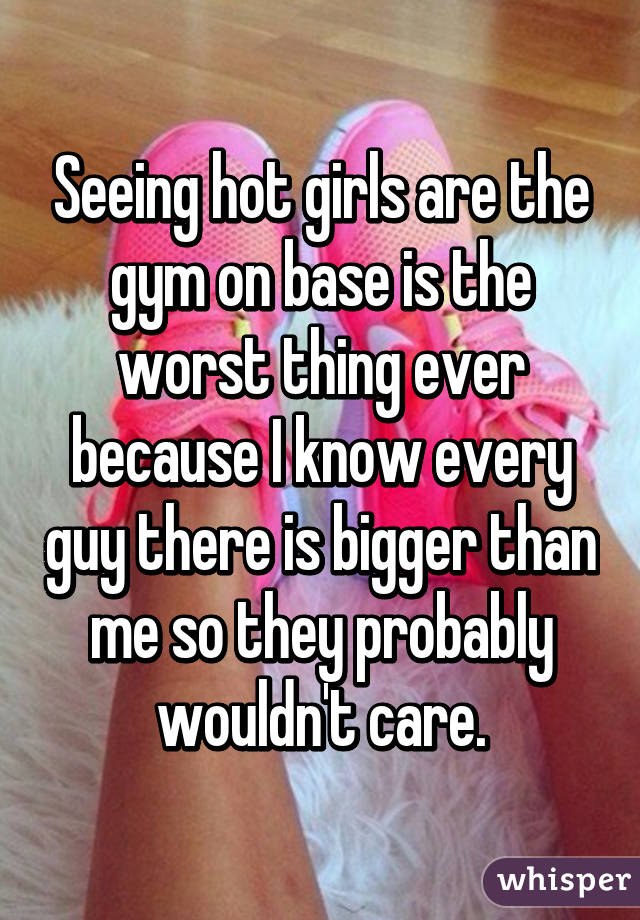 Seeing hot girls are the gym on base is the worst thing ever because I know every guy there is bigger than me so they probably wouldn't care.