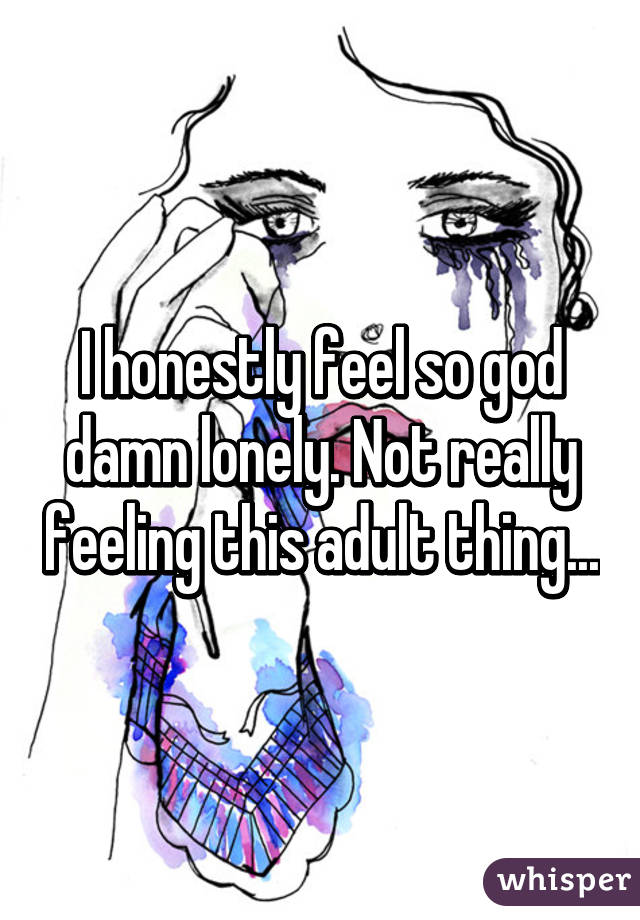 I honestly feel so god damn lonely. Not really feeling this adult thing...