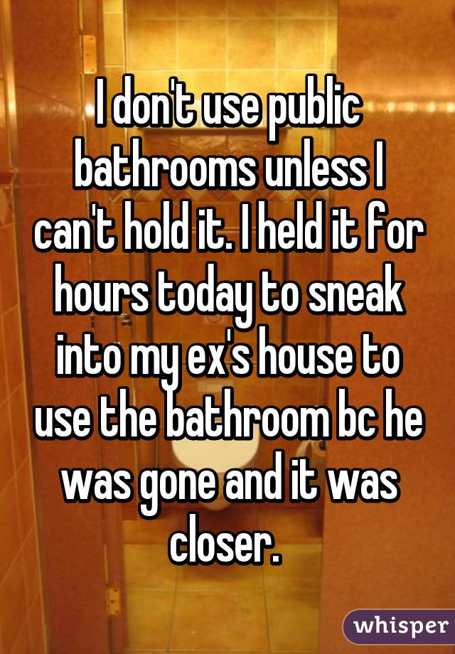 I don't use public bathrooms unless I can't hold it. I held it for hours today to sneak into my ex's house to use the bathroom bc he was gone and it was closer. 