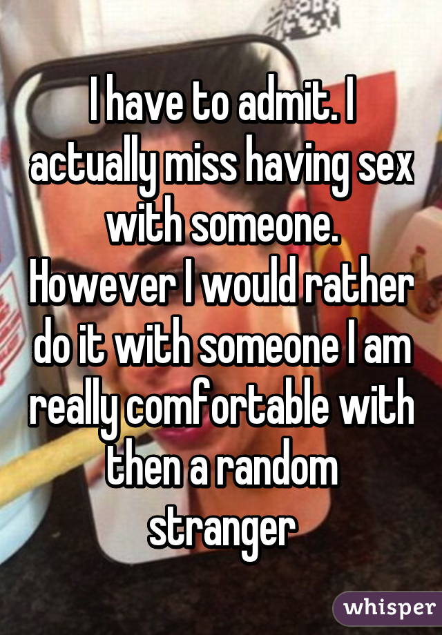 I have to admit. I actually miss having sex with someone. However I would rather do it with someone I am really comfortable with then a random stranger