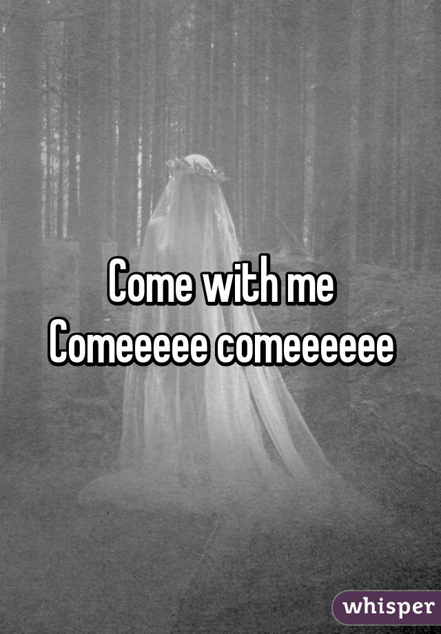 Come with me
Comeeeee comeeeeee