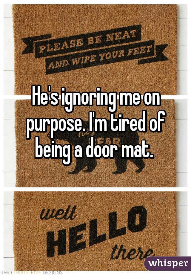 He's ignoring me on purpose. I'm tired of being a door mat. 
